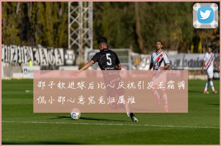 邵子钦进球后比心庆祝引发王霜调侃小邵心意究竟归属谁