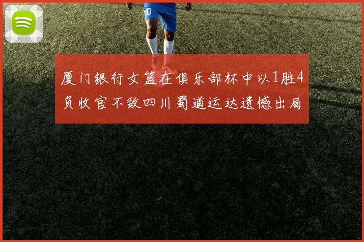 厦门银行女篮在俱乐部杯中以1胜4负收官不敌四川蜀道运达遗憾出局