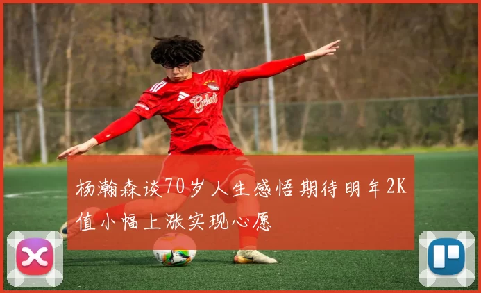 杨瀚森谈70岁人生感悟期待明年2K值小幅上涨实现心愿