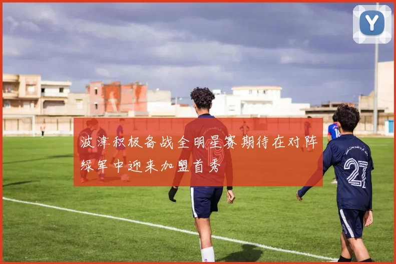 波津积极备战全明星赛期待在对阵绿军中迎来加盟首秀
