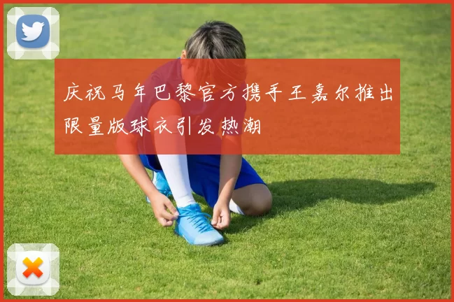 庆祝马年巴黎官方携手王嘉尔推出限量版球衣引发热潮