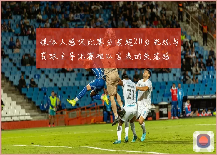 媒体人感叹比赛分差超20分犯规与罚球主导比赛难以言表的失落感