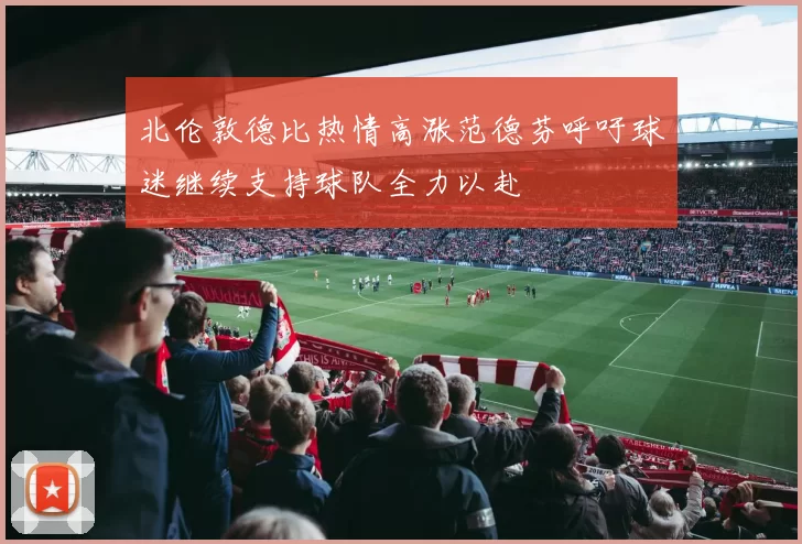 北伦敦德比热情高涨范德芬呼吁球迷继续支持球队全力以赴