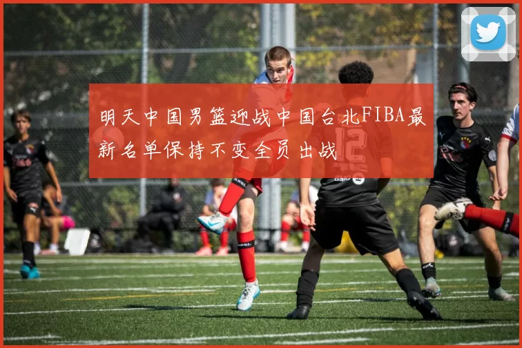 明天中国男篮迎战中国台北FIBA最新名单保持不变全员出战