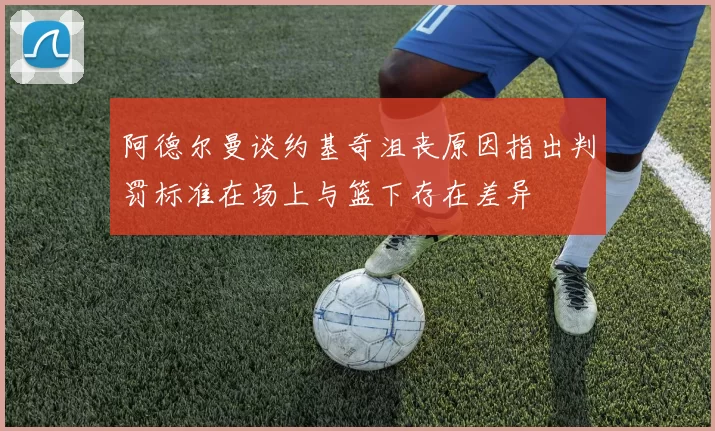 阿德尔曼谈约基奇沮丧原因指出判罚标准在场上与篮下存在差异