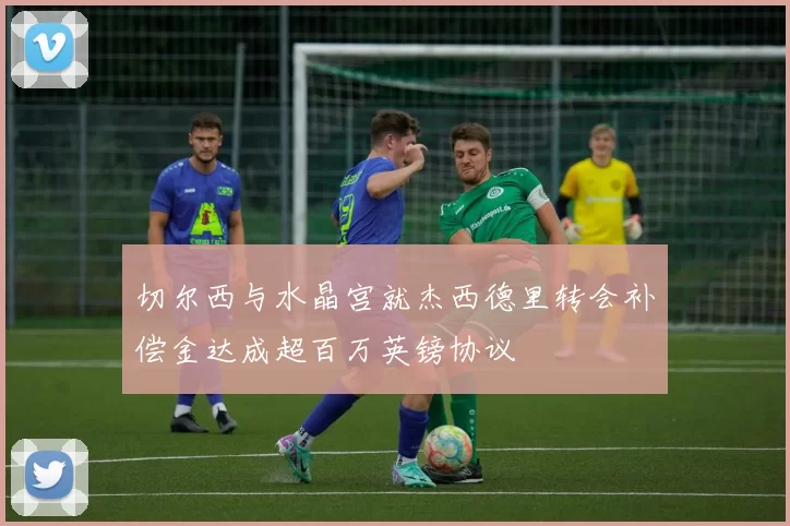 切尔西与水晶宫就杰西德里转会补偿金达成超百万英镑协议