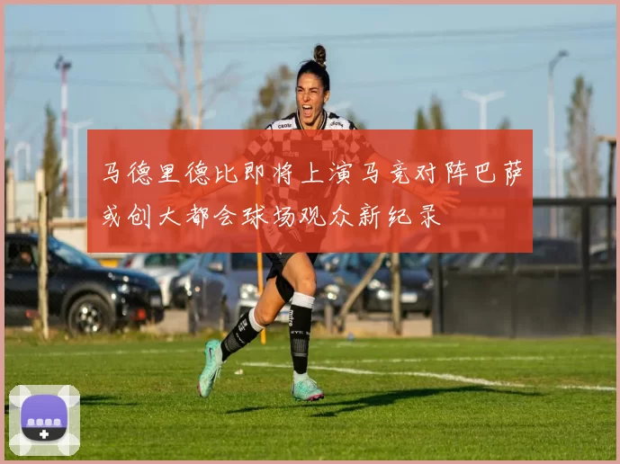 马德里德比即将上演马竞对阵巴萨或创大都会球场观众新纪录
