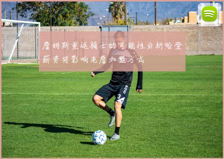 詹姆斯重返骑士的可能性分析哈登薪资将影响老詹加盟方式