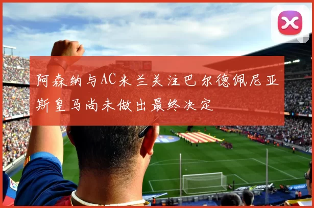 阿森纳与AC米兰关注巴尔德佩尼亚斯皇马尚未做出最终决定