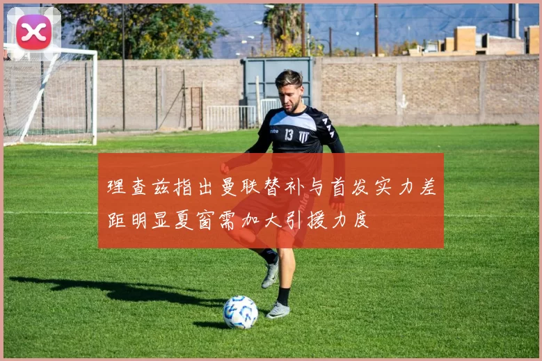 理查兹指出曼联替补与首发实力差距明显夏窗需加大引援力度
