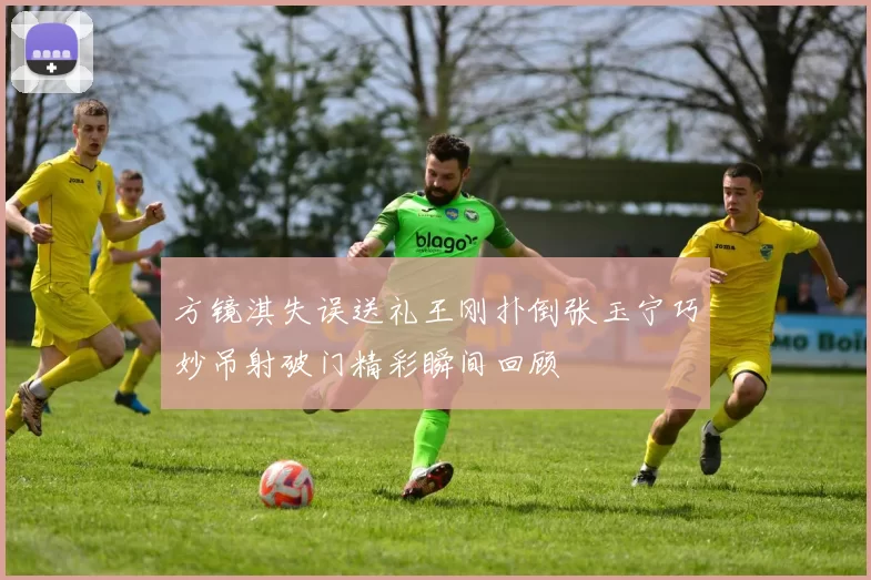 方镜淇失误送礼王刚扑倒张玉宁巧妙吊射破门精彩瞬间回顾
