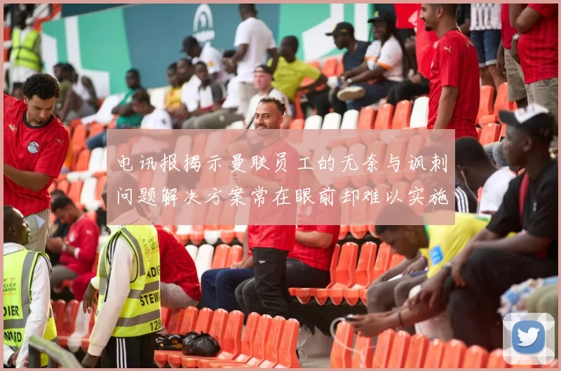 电讯报揭示曼联员工的无奈与讽刺问题解决方案常在眼前却难以实施
