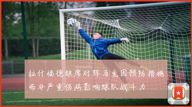拉什福德缺席对阵马竞因预防措施而非严重伤病影响球队战斗力
