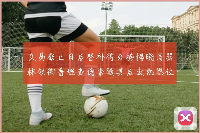 交易截止日后替补得分榜揭晓马瑟林领衔普理查德紧随其后麦凯恩位列第三