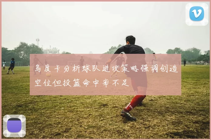 乌度卡分析球队进攻策略强调创造空位但投篮命中率不足