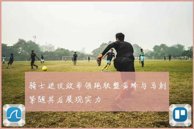 骑士进攻效率领跑联盟黄蜂与马刺紧随其后展现实力