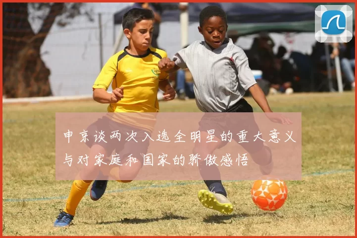 申京谈两次入选全明星的重大意义与对家庭和国家的骄傲感悟