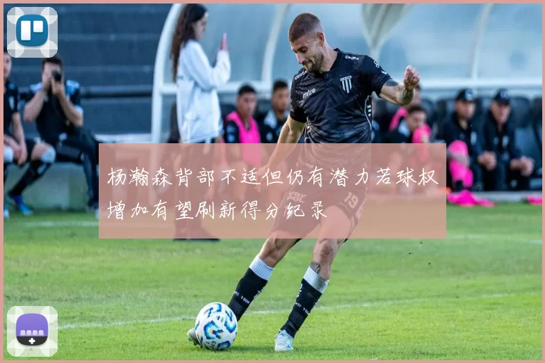 杨瀚森背部不适但仍有潜力若球权增加有望刷新得分纪录