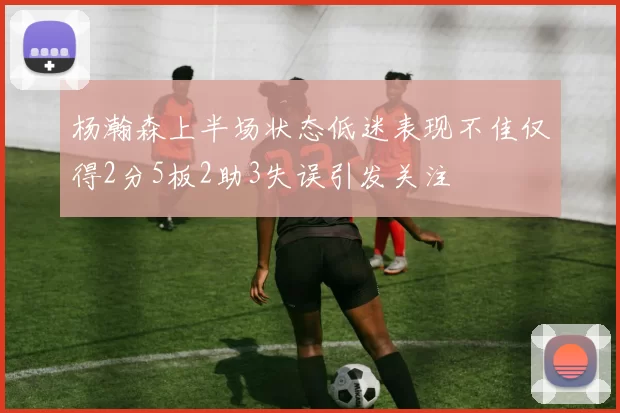 杨瀚森上半场状态低迷表现不佳仅得2分5板2助3失误引发关注