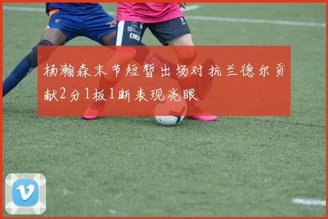 杨瀚森末节短暂出场对抗兰德尔贡献2分1板1断表现亮眼