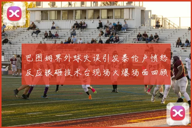 巴图姆界外球失误引发泰伦卢愤怒反应狠砸技术台现场火爆场面回顾