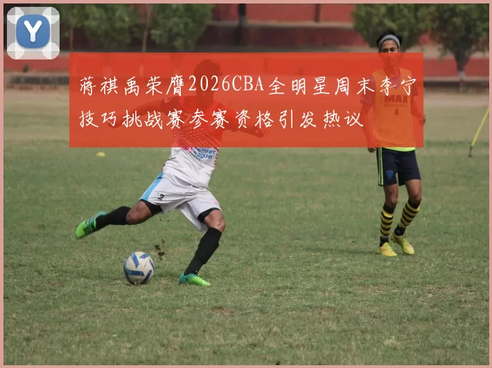 蒋祺禹荣膺2026CBA全明星周末李宁技巧挑战赛参赛资格引发热议
