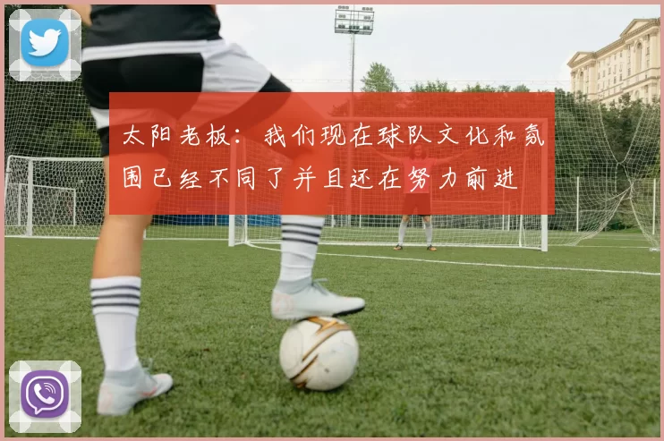 太阳老板：我们现在球队文化和氛围已经不同了并且还在努力前进