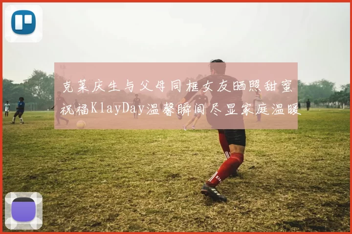 克莱庆生与父母同框女友晒照甜蜜祝福KlayDay温馨瞬间尽显家庭温暖