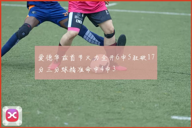 爱德华兹首节火力全开6中5狂砍17分三分球精准命中4中3
